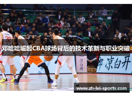 邓哈哈崛起CBA球场背后的技术革新与职业突破 邓哈哈崛起CBA球场背后的技术革新与职业突破
