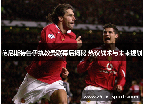 范尼斯特鲁伊执教曼联幕后揭秘 热议战术与未来规划 范尼斯特鲁伊执教曼联幕后揭秘 热议战术与未来规划