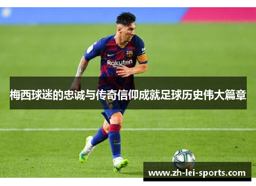 梅西球迷的忠诚与传奇信仰成就足球历史伟大篇章 梅西球迷的忠诚与传奇信仰成就足球历史伟大篇章